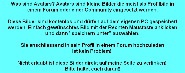 Was sind Avatars? Avatars sind kleine Bilder die meist als Profilbild in
einem Forum oder einer Community eingesetzt werden.

Diese Bilder sind kostenlos und drfen auf dem eigenen PC gespeichert
werden! Einfach gewnschtes Bild mit der Rechten Maustaste anklicken
und dann 